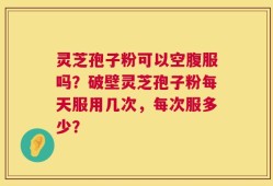 灵芝孢子粉可以空腹服吗？破壁灵芝孢子粉每天服用几次，每次服多少？