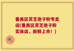 番禺区灵芝孢子粉专卖店(番禺区灵芝孢子粉实体店，新鲜上市！)