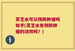 灵芝水可以预防肿瘤吗知乎(灵芝水有预防肿瘤的功效吗？)