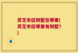 灵芝市区别墅在哪里(灵芝市区哪里有别墅？)