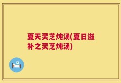 夏天灵芝炖汤(夏日滋补之灵芝炖汤)