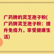 广药牌的灵芝孢子粉(广药牌灵芝孢子粉：提升免疫力，享受健康生活)