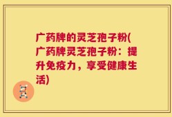 广药牌的灵芝孢子粉(广药牌灵芝孢子粉：提升免疫力，享受健康生活)