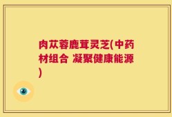 肉苁蓉鹿茸灵芝(中药材组合 凝聚健康能源)