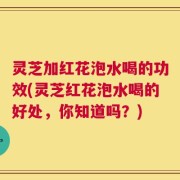 灵芝加红花泡水喝的功效(灵芝红花泡水喝的好处，你知道吗？)