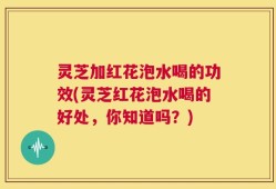 灵芝加红花泡水喝的功效(灵芝红花泡水喝的好处，你知道吗？)