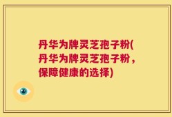 丹华为牌灵芝孢子粉(丹华为牌灵芝孢子粉，保障健康的选择)