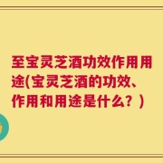 至宝灵芝酒功效作用用途(宝灵芝酒的功效、作用和用途是什么？)