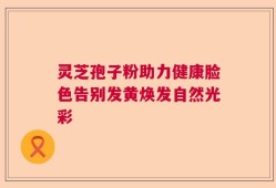 灵芝孢子粉助力健康脸色告别发黄焕发自然光彩