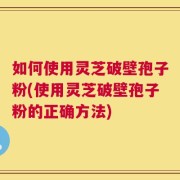 如何使用灵芝破壁孢子粉(使用灵芝破壁孢子粉的正确方法)