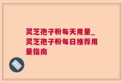 灵芝孢子粉每天用量_灵芝孢子粉每日推荐用量指南