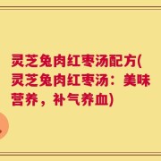 灵芝兔肉红枣汤配方(灵芝兔肉红枣汤：美味营养，补气养血)