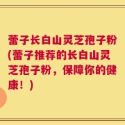 蕾子长白山灵芝孢子粉(蕾子推荐的长白山灵芝孢子粉，保障你的健康！)