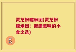 灵芝粉糯米团(灵芝粉糯米团：健康美味的小食之选)