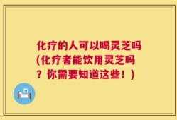 化疗的人可以喝灵芝吗(化疗者能饮用灵芝吗？你需要知道这些！)