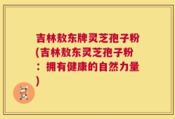 吉林敖东牌灵芝孢子粉(吉林敖东灵芝孢子粉：拥有健康的自然力量)