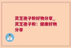 灵芝孢子粉好物分享_灵芝孢子粉：健康好物分享