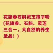 花旗参石斛灵芝孢子粉(花旗参、石斛、灵芝三合一，大自然的养生圣品！)
