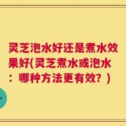 灵芝泡水好还是煮水效果好(灵芝煮水或泡水：哪种方法更有效？)