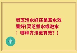 灵芝泡水好还是煮水效果好(灵芝煮水或泡水：哪种方法更有效？)