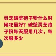 灵芝破壁孢子粉什么时候吃最好？破壁灵芝孢子粉每天服用几次，每次服多少
