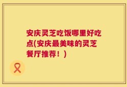 安庆灵芝吃饭哪里好吃点(安庆最美味的灵芝餐厅推荐！)