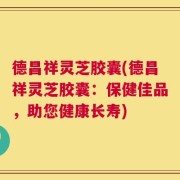 德昌祥灵芝胶囊(德昌祥灵芝胶囊：保健佳品，助您健康长寿)