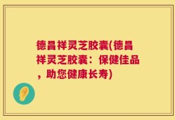 德昌祥灵芝胶囊(德昌祥灵芝胶囊：保健佳品，助您健康长寿)