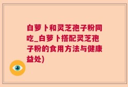 白萝卜和灵芝孢子粉同吃_白萝卜搭配灵芝孢子粉的食用方法与健康益处)