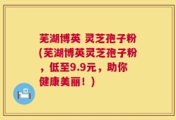 芜湖博英 灵芝孢子粉(芜湖博英灵芝孢子粉，低至9.9元，助你健康美丽！)
