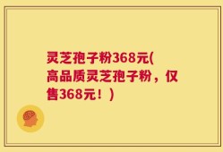 灵芝孢子粉368元(高品质灵芝孢子粉，仅售368元！)