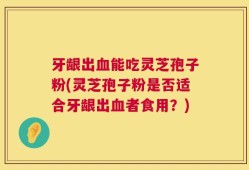 牙龈出血能吃灵芝孢子粉(灵芝孢子粉是否适合牙龈出血者食用？)