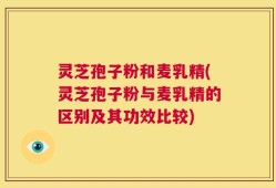 灵芝孢子粉和麦乳精(灵芝孢子粉与麦乳精的区别及其功效比较)