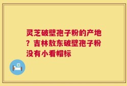灵芝破壁孢子粉的产地？吉林敖东破壁孢子粉没有小看帽标