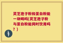 灵芝孢子粉和蛋白粉能一块喝吗(灵芝孢子粉与蛋白粉能同时饮用吗？)