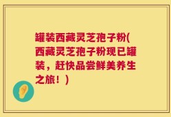 罐装西藏灵芝孢子粉(西藏灵芝孢子粉现已罐装，赶快品尝鲜美养生之旅！)