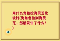 用什么角色捡海灵芝比较好(海角色捡到海灵芝，然后发生了什么？)