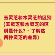玉灵芝和木灵芝的区别(玉灵芝和木灵芝的区别是什么？- 了解这两种灵芝的差异)