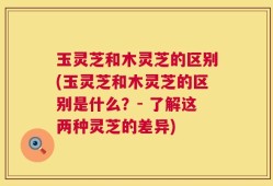 玉灵芝和木灵芝的区别(玉灵芝和木灵芝的区别是什么？- 了解这两种灵芝的差异)