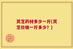 灵芝药材多少一斤(灵芝价格一斤多少？)
