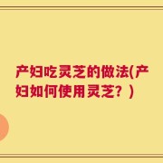 产妇吃灵芝的做法(产妇如何使用灵芝？)