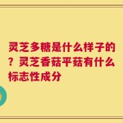 灵芝多糖是什么样子的？灵芝香菇平菇有什么标志性成分