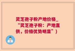 灵芝孢子粉产地价格_“灵芝孢子粉：产地直供，价格优势明显”)