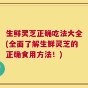 生鲜灵芝正确吃法大全(全面了解生鲜灵芝的正确食用方法！)