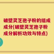 破壁灵芝孢子粉的组成成分(破壁灵芝孢子粉成分解析功效与特点)