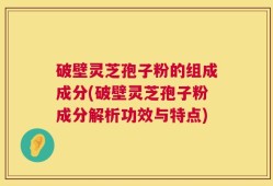 破壁灵芝孢子粉的组成成分(破壁灵芝孢子粉成分解析功效与特点)