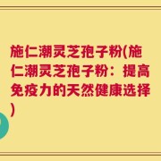 施仁潮灵芝孢子粉(施仁潮灵芝孢子粉：提高免疫力的天然健康选择)