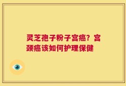 灵芝孢子粉子宫癌？宫颈癌该如何护理保健