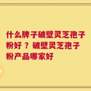 什么牌子破壁灵芝孢子粉好 ？破壁灵芝孢子粉产品哪家好