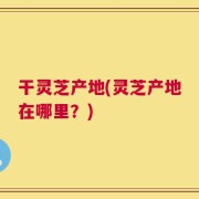干灵芝产地(灵芝产地在哪里？)